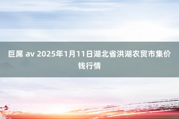 巨屌 av 2025年1月11日湖北省洪湖农贸市集价钱行情