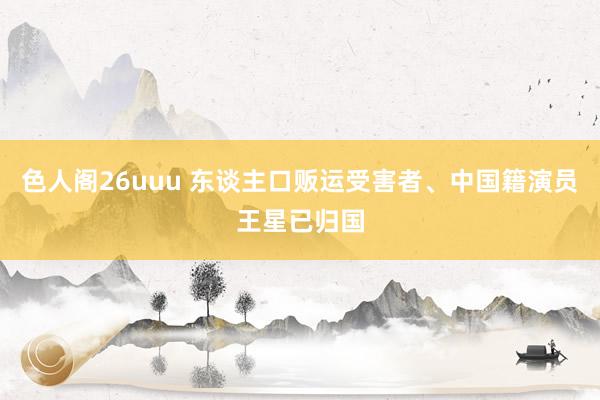 色人阁26uuu 东谈主口贩运受害者、中国籍演员王星已归国