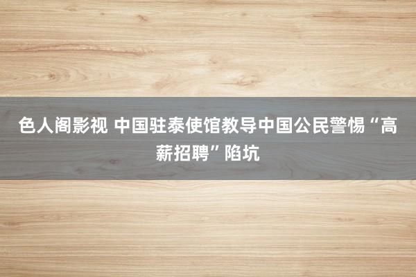 色人阁影视 中国驻泰使馆教导中国公民警惕“高薪招聘”陷坑