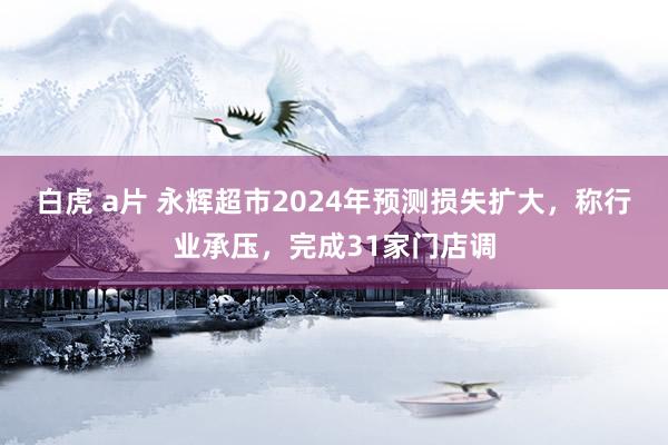 白虎 a片 永辉超市2024年预测损失扩大，称行业承压，完成31家门店调