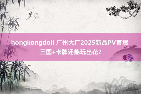 hongkongdoll 广州大厂2025新品PV首爆 三国+卡牌还能玩出花？