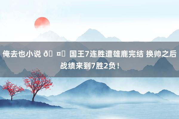 俺去也小说 🤐国王7连胜遭雄鹿完结 换帅之后战绩来到7胜2负！