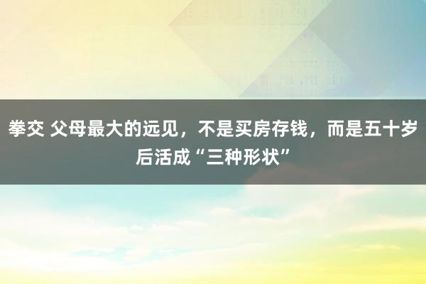 拳交 父母最大的远见，不是买房存钱，而是五十岁后活成“三种形状”