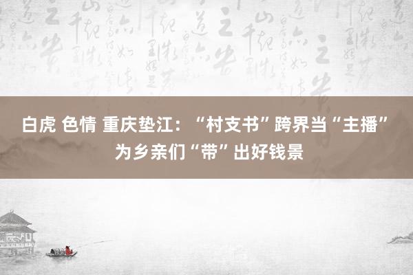 白虎 色情 重庆垫江：“村支书”跨界当“主播”  为乡亲们“带”出好钱景