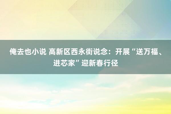 俺去也小说 高新区西永街说念：开展“送万福、进芯家”迎新春行径