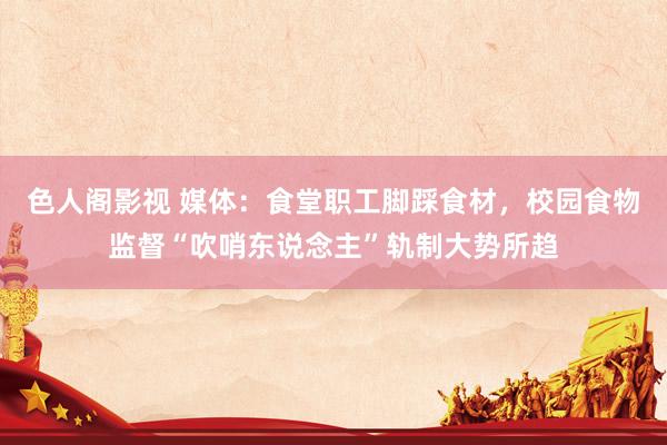 色人阁影视 媒体：食堂职工脚踩食材，校园食物监督“吹哨东说念主”轨制大势所趋