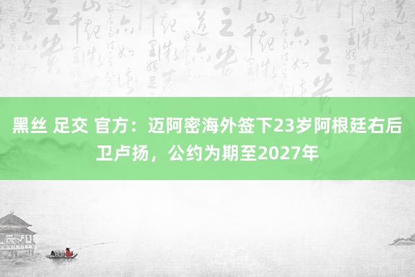 黑丝 足交 官方：迈阿密海外签下23岁阿根廷右后卫卢扬，公约为期至2027年