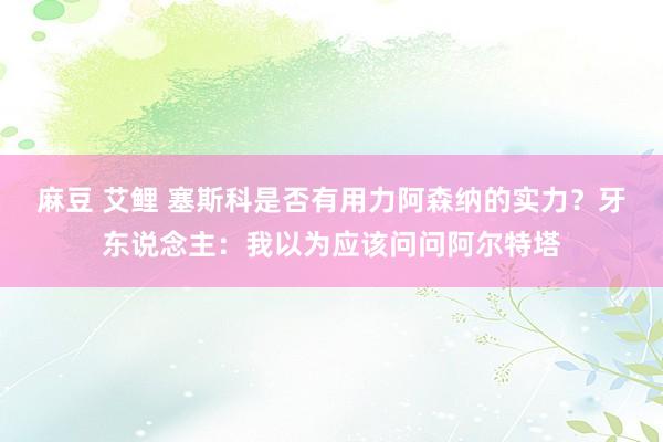 麻豆 艾鲤 塞斯科是否有用力阿森纳的实力？牙东说念主：我以为应该问问阿尔特塔