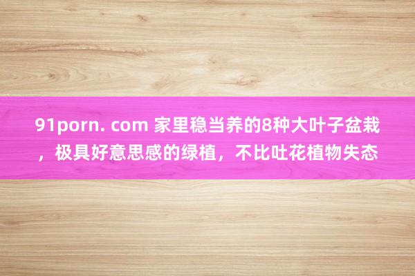 91porn. com 家里稳当养的8种大叶子盆栽，极具好意思感的绿植，不比吐花植物失态