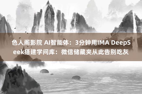 色人阁影院 AI智能体：3分钟用IMA DeepSeek搭建学问库：微信储藏夹从此告别吃灰