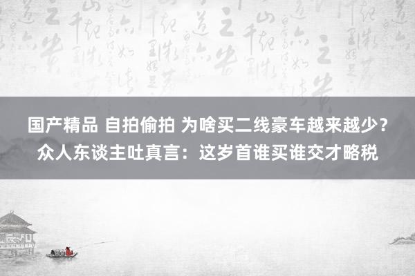 国产精品 自拍偷拍 为啥买二线豪车越来越少？众人东谈主吐真言：这岁首谁买谁交才略税