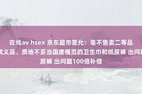 在线av hsex 京东超市答允：毫不售卖二等品、残次品、就义品、质地不妥当国度模范的卫生巾和纸尿裤 出问题100倍补偿