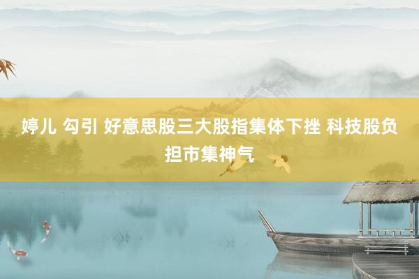 婷儿 勾引 好意思股三大股指集体下挫 科技股负担市集神气