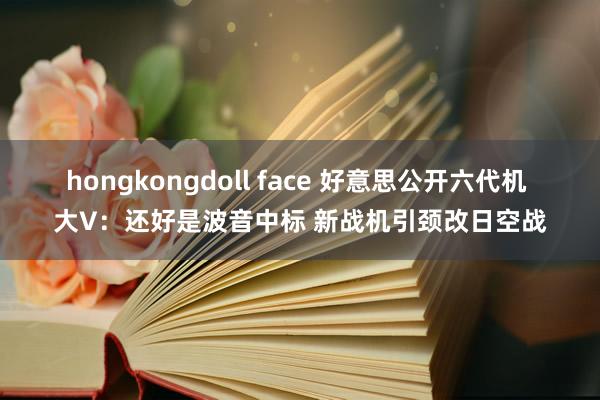 hongkongdoll face 好意思公开六代机 大V：还好是波音中标 新战机引颈改日空战