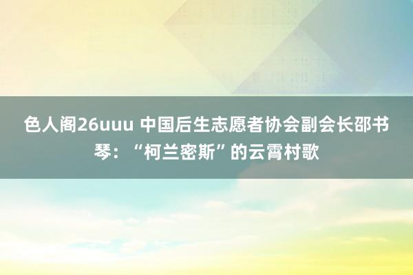 色人阁26uuu 中国后生志愿者协会副会长邵书琴：“柯兰密斯”的云霄村歌