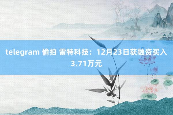 telegram 偷拍 雷特科技：12月23日获融资买入3.71万元