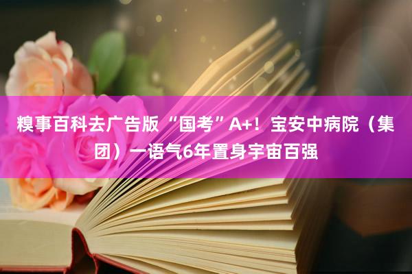 糗事百科去广告版 “国考”A+！宝安中病院（集团）一语气6年置身宇宙百强