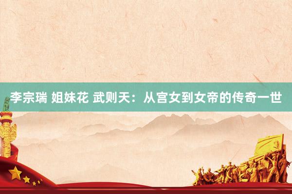 李宗瑞 姐妹花 武则天：从宫女到女帝的传奇一世