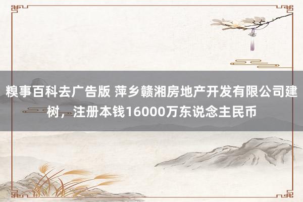 糗事百科去广告版 萍乡赣湘房地产开发有限公司建树，注册本钱16000万东说念主民币