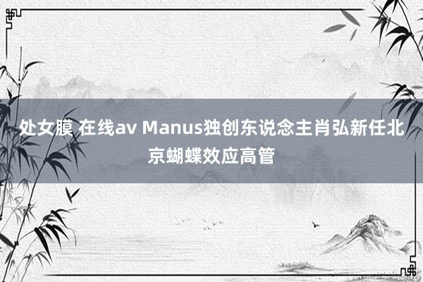 处女膜 在线av Manus独创东说念主肖弘新任北京蝴蝶效应高管
