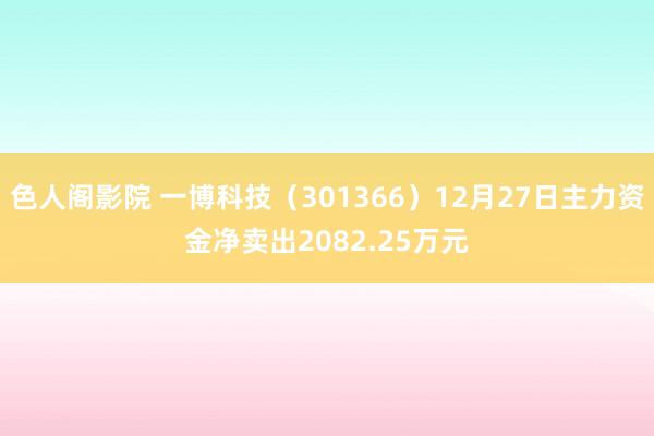 色人阁影院 一博科技（301366）12月27日主力资金净卖出2082.25万元
