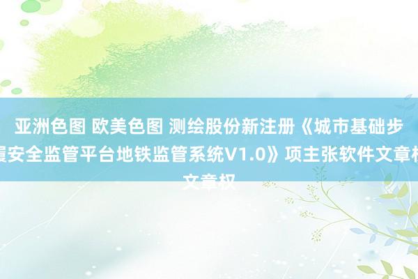 亚洲色图 欧美色图 测绘股份新注册《城市基础步履安全监管平台地铁监管系统V1.0》项主张软件文章权