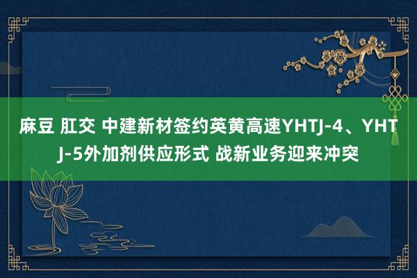 麻豆 肛交 中建新材签约英黄高速YHTJ-4、YHTJ-5外加剂供应形式 战新业务迎来冲突