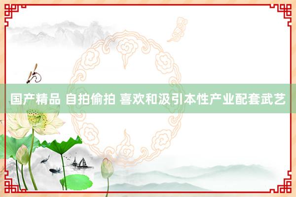 国产精品 自拍偷拍 喜欢和汲引本性产业配套武艺