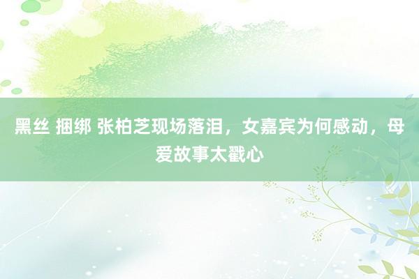 黑丝 捆绑 张柏芝现场落泪，女嘉宾为何感动，母爱故事太戳心