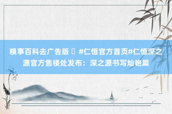 糗事百科去广告版 ⚡#仁恒官方首页#仁恒深之源官方售楼处发布：深之源书写灿艳篇