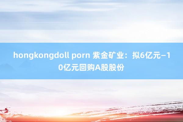 hongkongdoll porn 紫金矿业：拟6亿元—10亿元回购A股股份