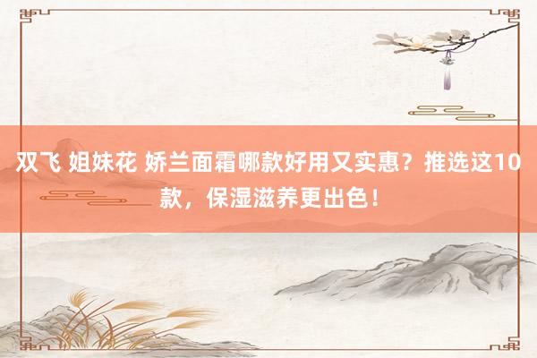 双飞 姐妹花 娇兰面霜哪款好用又实惠？推选这10款，保湿滋养更出色！