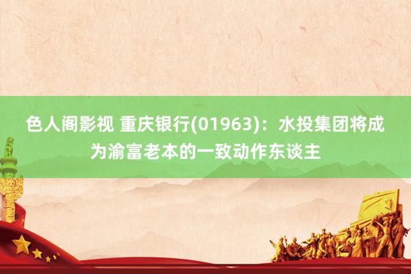 色人阁影视 重庆银行(01963)：水投集团将成为渝富老本的一致动作东谈主