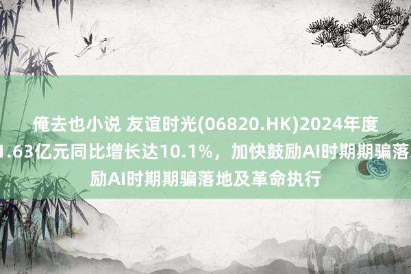 俺去也小说 友谊时光(06820.HK)2024年度事迹：营收11.63亿元同比增长达10.1%，加快鼓励AI时期期骗落地及革命执行