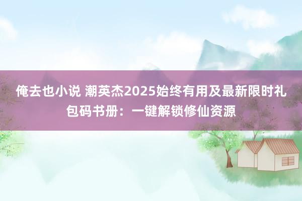 俺去也小说 潮英杰2025始终有用及最新限时礼包码书册：一键解锁修仙资源
