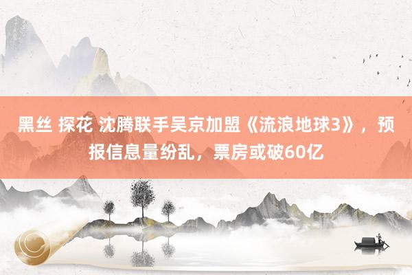 黑丝 探花 沈腾联手吴京加盟《流浪地球3》，预报信息量纷乱，票房或破60亿
