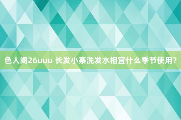 色人阁26uuu 长发小寨洗发水相宜什么季节使用？